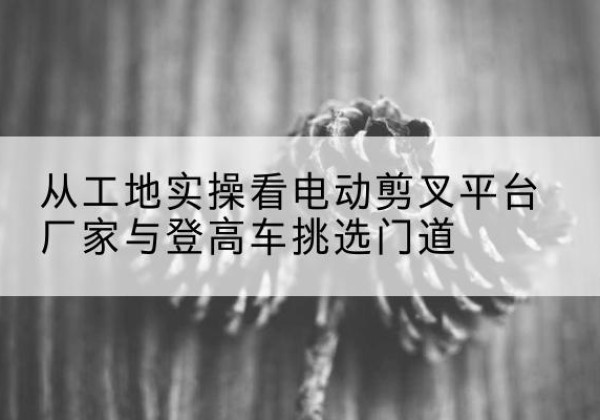 昭觉电动剪叉升降平台厂家-从工地实操看电动剪叉平台厂家与登高车挑选门道